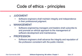 ©Ian Sommerville 2006 Software Engineering, 8th edition. Chapter 1 Slide 27
Code of ethics - principles
 JUDGMENT
• Software engineers shall maintain integrity and independence
in their professional judgment.
 MANAGEMENT
• Software engineering managers and leaders shall subscribe to
and promote an ethical approach to the management of
software development and maintenance.
 PROFESSION
• Software engineers shall advance the integrity and reputation of
the profession consistent with the public interest.
 