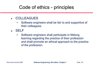 ©Ian Sommerville 2006 Software Engineering, 8th edition. Chapter 1 Slide 28
Code of ethics - principles
 COLLEAGUES
• Software engineers shall be fair to and supportive of
their colleagues.
 SELF
• Software engineers shall participate in lifelong
learning regarding the practice of their profession
and shall promote an ethical approach to the practice
of the profession.
 