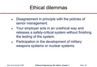 ©Ian Sommerville 2006 Software Engineering, 8th edition. Chapter 1 Slide 29
Ethical dilemmas
 Disagreement in principle with the policies of
senior management.
 Your employer acts in an unethical way and
releases a safety-critical system without finishing
the testing of the system.
 Participation in the development of military
weapons systems or nuclear systems.
 
