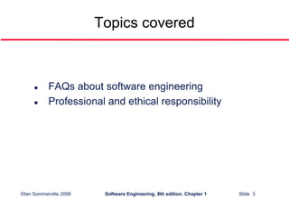©Ian Sommerville 2006 Software Engineering, 8th edition. Chapter 1 Slide 3
Topics covered
 FAQs about software engineering
 Professional and ethical responsibility
 