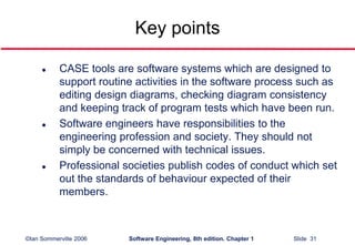 ©Ian Sommerville 2006 Software Engineering, 8th edition. Chapter 1 Slide 31
Key points
 CASE tools are software systems which are designed to
support routine activities in the software process such as
editing design diagrams, checking diagram consistency
and keeping track of program tests which have been run.
 Software engineers have responsibilities to the
engineering profession and society. They should not
simply be concerned with technical issues.
 Professional societies publish codes of conduct which set
out the standards of behaviour expected of their
members.
 
