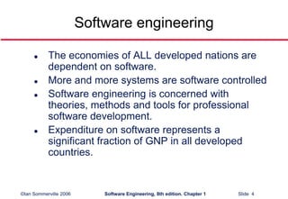 ©Ian Sommerville 2006 Software Engineering, 8th edition. Chapter 1 Slide 4
Software engineering
 The economies of ALL developed nations are
dependent on software.
 More and more systems are software controlled
 Software engineering is concerned with
theories, methods and tools for professional
software development.
 Expenditure on software represents a
significant fraction of GNP in all developed
countries.
 