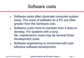 ©Ian Sommerville 2006 Software Engineering, 8th edition. Chapter 1 Slide 5
Software costs
 Software costs often dominate computer system
costs. The costs of software on a PC are often
greater than the hardware cost.
 Software costs more to maintain than it does to
develop. For systems with a long
life, maintenance costs may be several times
development costs.
 Software engineering is concerned with cost-
effective software development.
 