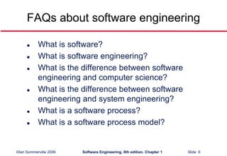 ©Ian Sommerville 2006 Software Engineering, 8th edition. Chapter 1 Slide 6
FAQs about software engineering
 What is software?
 What is software engineering?
 What is the difference between software
engineering and computer science?
 What is the difference between software
engineering and system engineering?
 What is a software process?
 What is a software process model?
 