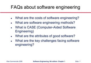 ©Ian Sommerville 2006 Software Engineering, 8th edition. Chapter 1 Slide 7
FAQs about software engineering
 What are the costs of software engineering?
 What are software engineering methods?
 What is CASE (Computer-Aided Software
Engineering)
 What are the attributes of good software?
 What are the key challenges facing software
engineering?
 