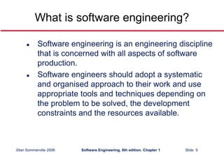 ©Ian Sommerville 2006 Software Engineering, 8th edition. Chapter 1 Slide 9
What is software engineering?
 Software engineering is an engineering discipline
that is concerned with all aspects of software
production.
 Software engineers should adopt a systematic
and organised approach to their work and use
appropriate tools and techniques depending on
the problem to be solved, the development
constraints and the resources available.
 