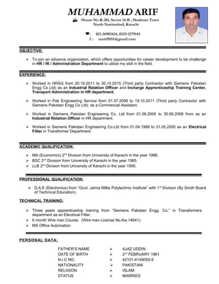 MUHAMMAD ARIF
: House No.R-281, Sector 14-B , Shadman Town
North Nazimabad, Karachi
: 021-36983424, 0333-2179143
 : marif1055@gmail.com
OBJECTIVE:
 To join an advance organization, which offers opportunities for career development to be challenge
in HR / IR / Administration Department to utilize my skill in the field.
EXPERIENCE:
 Worked in HRSG from 20.10.2011 to 30.10.2015 (Third party Contractor with Siemens Pakistan
Engg Co Ltd) as an Industrial Relation Officer and Incharge Apprenticeship Training Center,
Transport Administration in HR department.
 Worked in Pak Engineering Service from 01.07.2008 to 19.10.2011 (Third party Contractor with
Siemens Pakistan Engg Co Ltd) as a Commercial Assistant.
 Worked in Siemens Pakistan Engineering Co. Ltd from 01.06.2000 to 30.06.2008 from as an
Industrial Relation Officer in HR department.
 Worked in Siemens Pakistan Engineering Co.Ltd from 01.04.1988 to 31.05.2000 as an Electrical
Fitter in Transformer Department.
ACADEMIC QUALIFICATION:
 MA (Economics) 2nd
Division from University of Karachi in the year 1988.
 BSC 2nd
Division from University of Karachi in the year 1985.
 LLB 2nd
Division from University of Karachi in the year 1995.
PROFESSIONAL QUALIFICATION:
 D.A.E (Electronics) from “Govt. Jamia Millia Polytechnic Institute” with 1st
Division (By Sindh Board
of Technical Education).
TECHNICAL TRAINING:
 Three years apprenticeship training from “Siemens Pakistan Engg. Co.” in Transformers
department as an Electrical Fitter.
 6 month Wire man Course. (Wire man License No.Kw.14641).
 MS Office Automation.
PERSONAL DATA:
FATHER’S NAME  AJAZ UDDIN.
DATE OF BIRTH  2nd
FEBRUARY 1961
N.I.C NO.  42101-4149055-9
NATIONALITY  PAKISTANI
RELIGION  ISLAM.
STATUS  MARRIED
 
