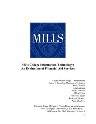  
 
 
 
 
 
 
 
 
Mills College Information Technology:  
An Evaluation of Financial Aid Services 
 
 
 
 
Client: Mills College IT Department 
Option C: Technology Management Evaluation 
Shanti Jensen 
Alia Luqman 
Leanna Pearson 
MGMT 266 
Professor Secor 
Professor Meader 
April 28, 2016 
 
Contacts: Bruce McCreary, Alison Ross, Victoria Jenner, 
Mills College IT Department, Lucie Stern Hall 21 
5000 MacArthur Blvd, Oakland, CA 94613 
1 
 