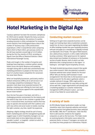 www.instituteofhospitality.org
Hotel Marketing in the Digital Age
Management Guide
‘Cautious optimism’ has been the economic catchphrase
for 2014 and no wonder. Despite the many successes
of the hospitality industry, the promise of a quickly
receding recession is often contradicted. For example,
recent statistics from VisitEngland show a drop in the
number of “business trips (-19%) and business
expenditure (-24%)” in Great Britain when comparing
March 2014 to March 2013, yet overseas visitors to
the UK have reached a record high of 13.23 million
during the ﬁrst ﬁve months of 2014, according to
ﬁgures from the Office of National Statistics’ latest
International Passenger Survey.
Peaks and troughs in the number of enquiries and
bookings have long been a common pattern among
hotels across the world. Revenue and marketing
managers being able to yield rates and distribute new
marketing promotions to people on the move at the
touch of a button means competition for conversion
has never been ﬁercer.
What can hospitality businesses, particularly small or
medium enterprises (SMEs), do to sell services in an
increasingly competitive marketplace? How can
operators track down local corporate business? Or
develop a meeting room offering for local start-ups?
And how can businesses appeal to the unpredictable
leisure travel market?
Over the last ﬁve years it has been, and still is, a
challenging economic environment for the industry and
the need to stay close to the customer is greater than
ever. In recessional times, businesses need to ﬁnd new
ways to operate and resonate with their audience and
with new online and social routes to market, reaching
the right customer, any time, needn’t be expensive.
Adopting a digital strategy should be part of every
hotel’s marketing plan and this management guide will
suggest ways in which hospitality managers can use
social media tools to mine digital data and create
valuable ‘curated’ – or targeted – content on which to
base marketing activities.
Conducting market research
Setting out to gain more corporate business can be
tough, but tracking down data on potential customers
needn’t be. An hour or two spent negotiating the lobbies
of office buildings located near your hospitality business
with pen and paper (or a smartphone, if digitally inclined)
can help build a list of leads. This type of ﬁeld research,
also called primary research, is still a viable method for
locating customers. Other good sources for regional
data include local chambers of commerce or the business
section of public libraries, both of which can help
determine who is doing business in the region – or
looking to – and might require hospitality services.
The leads located during primary research then guide
your online research. Does the potential customer’s
corporate website have contact details for the local
office? Who are the key staff involved in travel
arrangements? Are there links to the business’s social
media accounts? As this data is gathered, select a
suitable method of storage. SMEs might prefer to
create an Excel spreadsheet for easy data sorting and
active web links. Larger organisations will already have
a marketing database or customer relationship
management (CRM) software in place – just make
certain it has ﬁelds for social media links.
A variety of tools
An RSS (Really Simple Syndication) reader can help
streamline news from corporate websites and extract
keyword searches from global business news websites
like the BBC, CNN, the FT and Reuters. Tailor the RSS
feed to add searches related to the targeted
companies as well as the local area. This helps create
an evolving dynamic information source about the
potential clients. In-house IT managers can easily set
up a feed, but many people do it themselves. Popular
 