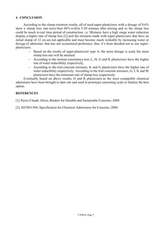 CT0018, Page 7
4 CONCLUSION
According to the slump retention results, all of used super-plasticizers with a dosage of 0.6%
show a slump loss rate more than 48% within 5-20 minutes after mixing and so the slump loss
could be much in real time period of construction; i.e. Mixtures have a high range water reduction
display a higher rate of slump loss [2] and the mixtures made with super-plasticizers that have an
initial slump of 12 cm are not applicable and must become much workable by increasing water or
dosage of admixture that has not economical preference; thus it’s been decided not to use super-
plasticizers.
- Based on the results of super-plasticizer type A, the more dosage is used, the more
slump loss rate will be attained.
- According to the normal consistency test, L, H, G and K plasticizers have the higher
rate of water reducibility respectively.
- According to the trial concrete mixtures, K and G plasticizers have the higher rate of
water reducibility respectively. According to the trial concrete mixtures, G, I, K and M
plasticizers have the minimum rate of slump loss respectively.
Eventually based on above results, G and K plasticizers as the most compatible chemical
admixtures have been brought to dam site and used in prototype concreting scale to finalize the best
option.
REFERENCES
[1] Pierre-Claude Aïtcin, Binders for Durable and Sustainable Concrete,-2008
[2] ASTM C494, Specification for Chemical Admixtures for Concrete,-2004
 