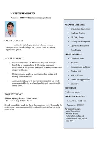 MANU NUJUMUDEEN
Phone No: 0554280861(Email: manunuju@gmail.com)
CAREER OBJECTIVE
Looking for a challenging position in human resource
management where my knowledge and experience matches with the
organization's growth.
PROFILE SNAPSHOT
 Possesses exposure in HRD functions along with thorough
knowledge in conceptualising & effectuating measures or
modifications in the operating procedures to optimise resource and
manpower utilisation
 Deft at motivating employee morale,controlling attrition and
building committed teams.
 An enterprising leader with excellent communication and people
management skills that have been honed through managing multi-
skilled teams.
WORK EXPERIENCE
Solutions Infoway Services Private Limited
HR assistant July 2013 to Present
Overall responsibility handle the day to day recruitment cycle. Responsible for
mentoring new team members on the recruitment process and various active
requirements.
AREAS OF EXPERTISE
 Organisation Development
 Employee Relation
 HR Policy Design
 Training and development
 Operations Management
 Team Building
PERSONAL SKILLS
 Leadership ability
 Pro-active
 Communication and team
 Working skills
 Able to delegate
 Flexible and approcheable
 Innovative
REFERENCE
Available on request
PERSONAL DETAILS
Date of Birth: 11-02-1990
Passport no : L9095537
Permanent Address:
Manu Nujumudeen
Attumalil House
Kuttapuzha(p.o),Tiruvalla
Pathanam thitta (dist),Kerala
India-689111
 