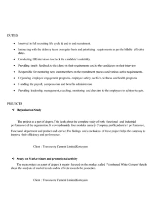 DUTIES
 Involved in full recruiting life cycle & end to end recruitment.
 Interacting with the delivery team on regular basis and prioritizing requirements as per the billable effective
dates.
 Conducting HR interviews to check the candidate’s suitability.
 Providing timely feedback to the client on their requirements and to the candidates on their interview
 Responsible for mentoring new team members on the recruitment process and various active requirements.
 Organizing employee engagement programs, employee safety, welfare,wellness and health programs
 Handling the payroll, compensation and benefits administration
 Providing leadership, management, coaching, monitoring and direction to the employees to achieve targets.
PROJECTS
 Organisation Study
The project as a part of degree.This deals about the complete study of both functional and industrial
performance of the organisation..It covered mainly four modules namely Company profile,industrial performance,
Functional department and product and service.The findings and conclusions of these project helps the company to
improve their efficiency and performance.
Client : Travancore Cement Limited,Kottayam
 Study on Market share and promotional activity
The main project as a part of degree it mainly focused on the product called “Vembanad White Cement “details
about the analysis of market trends and its effects towards the promotion.
Client : Travancore Cement Limited,Kottayam
 