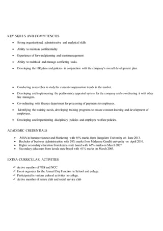 KEY SKILLS AND COMPETENCIES
 Strong organisational, administrative and analytical skills
 Ability to maintain confidentiality
 Experience of forward planning and team management
 Ability to multitask and manage conflicting tasks.
 Developing the HR plans and policies in conjunction with the company’s overall development plan.
 Conducting researches to study the current compensation trends in the market.
 Developing and implementing the performance appraisal system for the company and co-ordinating it with other
line managers.
 Co-ordinating with finance department for processing of payments to employees.
 Identifying the training needs, developing training programs to ensure constant learning and development of
employees.
 Developing and implementing disciplinary policies and employee welfare policies.
ACADEMIC CREDENTIALS
 .MBA in human resource and Marketing with 65% marks from Bangalore University on June 2013.
 Bachelor of business Administration with 58% marks from Mahatma Gandhi university on April 2010.
 Higher secondary education from kerala state board with 65% marks on March 2007.
 Secondary education from kerala state board with 61% marks on March 2005.
EXTRA-CURRICULAR ACTIVITIES
 Active member of NSS and NCC
 Event organizer for the Annual Day Function in School and college.
 Participated in various cultural activities in college.
 Active member of nature club and social service club
 