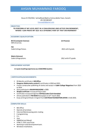 AHSAN MUHAMMAD FAROOQ
House # 1725/3552, SarhadRoad,Madina Colony,Baldia Town, Karachi.
+92-310-6821657
Farooqqfd@gmail.com
OBJECTIVE:
TO PERFORM AT MY LEVEL BEST IN A CHALLENGING AND ACTIVE ENVIRONMENT,
WHERE I CAN PROVE MY SELF AS A DYNAMIC PART OF THAT ENVIRONMENT
ACADEMIC QUALIFICATION:
BS CS (computer Science) (In Process)
SMI University
FSC
CadetCollege Petaro. 2014 withA grade.
Matric (Science)
Cadetcollege petaro. 2012 withA*1 grade.
EMPLOYMENT HISTORY
1.5 years teachingexperience asa COACHING teacher.
CERTIFICATES/ACHIEVEMENTS:
 03 Months certificate in MSOffice.
 Kangaroo Mathematicscontest’s certificates in2010 and 2011.
 4 years consecutive publishing of stories and essays in Cadet College Magazines from 2010
to 2014.
 Storypublishedin ANJAMMAGAZINEin2009.
 Wapda certificate inessaywritinginUrdu.
 Certificate inessaywritingfrom AAFAQLeaderClub Islamabad.
 Article publishedin THENEWSNewspaperon23rd
march 2016.
 Essay writingCertificate inEnglishfrom GOIPEACEFOUNDATIONJAPAN in AUG 2016.
COMPUTER SKILLS:
 MS-Office
 Operate all windows
 Internet/Webbrowsingande-mailing
 C programming
 C++
 Java
 DBMS(Sql and Mysql)
 HTML 5, CSS3,Java Script.
 Workingon webDevelopmenttools.
 Windowsinstallations.
 