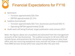 Bachmann
– Turnover approximately $26.33m
– EBITDA approximately $2.17m
SubZero (normalised)
– Turnover approximately $63.71m, businesses purchased $43.71
– Operating EBITDA approximately $3.08
Audit work still being finalised, target publication early January 2017.
Note: the figures above are unaudited and extracted from the management
accounts of the two businesses. The audited accounts to 30 June 2016 will
include losses and provisions for the former consulting business plus head
office and non-recurring exceptional costs and will not show a contribution
from MRS Services Group which was acquired after the year end.
Financial Expectations for FY16
17
 