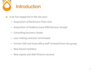 A lot has happened in the last year:
– Acquisition of Bachmann Plant Hire
– Acquisition of SubZero (now MRS Services Group)
– Consulting business closed
– Loss making contracts terminated
– Former CEO and head office staff removed from the group
– New board members
– New equity and debt finance secured
Introduction
3
 