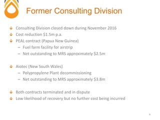 Consulting Division closed down during November 2016
Cost reduction $1.5m p.a.
PEAL contract (Papua New Guinea)
– Fuel farm facility for airstrip
– Net outstanding to MRS approximately $2.5m
Aiotec (New South Wales)
– Polypropylene Plant decommissioning
– Net outstanding to MRS approximately $3.8m
Both contracts terminated and in dispute
Low likelihood of recovery but no further cost being incurred
Former Consulting Division
4
 