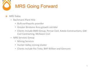 MRS Today
– Bachmann Plant Hire
• Bulk earthworks provider
• Greater Brisbane Area growth corridor
• Clients include BMD Group, Pensar Civil, Katala Constructions, GW
Civil Contracting, Mcllwain Civil
– MRS Services Group
• Mining Services
• Hunter Valley mining cluster
• Clients include Rio Tinto, BHP Billiton and Glencore
MRS Going Forward
5
 