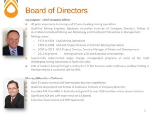 Joe Clayton – Chief Executive Officer
40 years experience in mining and 22 years leading mining operations
Qualified Mining Engineer, Graduate Australian Institute of Company Directors, Fellow of
Australian Institute of Mining and Metallurgy and Chartered Professional in Management
Mining career:
– 1976 to 1993 Coal Mining Operations
– 1993 to 2004 GM and Project Director of Contract Mining Operations
– 2004 to 2012 GM, Project Director, Country Manager of Mines and Developments
– 2012 to present Mining Services CEO and Executive Directorships
Successfully implemented major change management programs at some of the most
challenging mining operations in South East Asia.
CEO of SubZero Group through a restructure of the business with continuous positive trading in
Receivership to a successful sale to MRS.
Murray d’Almeida – Chairman
Over 35 years national and international business experience
Qualified Accountant and Fellow of Australian Institute of Company Directors
Founded ASX listed RFG in Australia and grew it to over 300 branches across seven countries
Significant ASX and AIM experience on 13 Boards
Extensive Government and NFP experience
Board of Directors
6
 