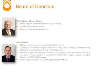Timothy Jones – Finance Director
Almost 40 years experience in the oil and gas industry
Qualified Chartered Accountant
Extensive Public Company experience.
Chris Berkefeld
40 years experience in civil, mining and industrial services
Currently on the boards of Wagner Group, Hiway Group, Tellus Holdings Ltd and HSE Mining,
all companies associated with mining and civil operations.
Formerly 25 years with Brambles Industries Ltd in logistics, industrial services and waste
management including 5 years as Executive Director Brambles Europe and 6 years Managing
Director and CEO of BISCleanaway.
Former Deputy Executive General Manager of Leighton Mining
Board of Directors
7
 