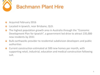 Acquired February 2016
Located in Ipswich, near Brisbane, QLD.
The highest population growth area in Australia through the “Economic
Development Plan for Ipswich”, a government led drive to attract 235,000
new residents by 2031
Bulk earthworks provider to residential subdivision developers and public
authorities
Current construction estimated at 500 new homes per month, with
supporting retail, industrial, education and medical construction following
suit.
Bachmann Plant Hire
8
 