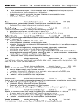 ROGER G. WALLS SANTA CLARA • CA • HOME 408 980 0522 • CELL 408 368 1794 • RWALLS1500@YAHOO.COM
 Trained IT departments onsite at US Army Bases and online via weekly session on Change Management,
Incident Management, Problem Management, CMDB modules
 Created training materials and installed Oracle and ITSM suite on training server test system
 BMC Remedy ITSM suite v7.1 (Solaris/Oracle)
Kaiser Contractor Remedy Developer Pleasanton, CA 9/09-10/09
Within a very narrow timeframe, I was contracted to debug and repair Remedy system issues
 Modified workflows, created enhancements, refined existing system
Daimler Trucking Contractor Remedy Developer Portland, OR 6/09-9/09
Contracted to repair and complete an internally built custom Remedy application
 Added additional functionality, ran user acceptance testing (UAT)
 Rolled out application in record time recognizing significant cost-savings for the company
BigBand Networks Remedy Developer/CRM Admin Redwood City, CA 2006-2009
In this full-time position, I was the sole administrator and developer for the Remedy system. Played an integral role in the
company’s successful IPO.
 Upgrades (ARServer and Mid-tier) from 5.x to 6.3 to 7.1
 Development server: Installed and mirrored production server
 Acquisition Data Migration: merged acquired CRM database into Remedy system v6.3 saving the company over
$40,00 in consultant fees
 Develop custom, automated reports and dashboard for business line managers and executives
 Administration and modification of Remedy Customer Support (CRM ) applications
 Created Major Custom Business Applications: Ran this global initiative from start to finish. Gathered extensive
requirements from all divisions including legal, manufacturing, sales, HR, finance and marketing. By taking these
projects in house, I was able to save the company over $80K.
 Training: Lead internal training on all new applications and changes
iPass Remedy Administrator Redwood Shores, CA 2005 - 2006
Hired by iPass to maintain and repair Remedy systems for this global mobility management firm. Maintained entire ARS
ITSM suite on Unix Servers with Oracle databases.
Google Remedy Administrator/Developer Mountain View, CA 2004 - 2005
Retained via a one-year contract by the Google AdSense team who were responsible for Google ad revenue?
 Managed weekly pushes included bug fixes to production
 Installed and developed DSO to European server resulting in a faster response time for EMEA users
 Documented custom Remedy applications integration
 Created four custom applications including Google Grants
Chevron/Texaco Remedy Administrator/Developer Concord, CA 2003 - 2004
Retained via six month contract (and extended another six months) to prepare system and perform the upgrade to ARS
v5.1.2/v 5.5 Remedy applications (including all custom applications)
 Installed and deployed Remedy mid-tier for web deployment
 Created and update Remedy reports via Crystal Reports backend
 Custom Applications: Saved the corporation $4,500 per annum by creating custom applications
Clorox Remedy Administrator/Developer Oakland, CA 2003 (6mths)
Retained via contract to correct custom change control applications and prepare system for v5.5 upgrade
 Developed custom reporting (using Microsoft Access) for management reports
 Documented procedures for 5.x upgrade and debugged and modified/fixed Remedy codes
 Completed 126 Change Requests from simple patches to complex workflows
Infineon Technologies Remedy Administrator San Jose, CA 2001-2003
Hired to administer the North American Region of the Global UHD (Universal HelpDesk) project
 
