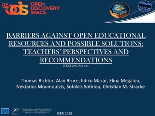 ICERI	
  2013	
  
BARRIERS AGAINST OPEN EDUCATIONAL
RESOURCES AND POSSIBLE SOLUTIONS:
TEACHERS’ PERSPECTIVES AND
RECOMMENDATIONS
ICERI 2013, SEVILLE 	
  
Thomas	
  Richter,	
  Alan	
  Bruce,	
  Ildiko	
  Mazar,	
  Elina	
  Megalou,	
  
Nektarios	
  Moumoutzis,	
  Sofoklis	
  SoCriou,	
  ChrisCan	
  M.	
  Stracke	
  
 