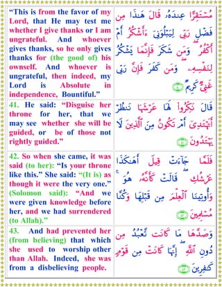 “This is from the favor of my
Lord, that He may test me
whether I give thanks or I am
ungrateful. And whoever
gives thanks, so he only gives
thanks for (the good of) his
ownself. And whoever is
ungrateful, then indeed, my
Lord is Absolute in
independence, Bountiful.”
#…É)tGó¡ãΒ…çνy‰ΖÏãtΑ$s%#x‹≈yδ⎯ÏΒ
È≅ôÒsù’În1u‘þ’ÎΤuθè=ö6u‹Ï9ãä3ô©r&u™÷Πr&
ãàø.r&(⎯tΒuρts3x©$yϑ¯ΡÎ*sùãä3ô±o„
⎯ÏμÅ¡øuΖÏ9(⎯tΒuρtxx.¨βÎ*sù’În1u‘
@©Í_xî×ΛqÌx.∩⊆⊃∪
41. He said: “Disguise her
throne for her, that we
may see whether she will be
guided, or be of those not
rightly guided.”
tΑ$s%(#ρãÅj3tΡ$oλm;$pκy−ötãöÝàΖtΡ
ü“Ï‰tGöκsEr&ôΘr&ãβθä3s?z⎯ÏΒt⎦⎪Ï%©!$#Ÿω
tβρß‰tGöκu‰∩⊆⊇∪
42. So when she came, it was
said (to her): “Is your throne
like this.” She said: “(It is) as
though it were the very one.”
(Solomon said): “And we
were given knowledge before
her, and we had surrendered
(to Allah).”
$£ϑn=sùôNu™!%y`Ÿ≅ŠÏ%#x‹s3≈yδr&
Å7ä©ótä(ôMs9$s%…çμ¯Ρr(x.uθèδ4
$uΖÏ?ρé&uρzΟù=Ïèø9$#⎯ÏΒ$yγÎ=ö7s%$¨Ζä.uρ
t⎦⎫ÏΗÍ>ó¡ãΒ∩⊆⊄∪
43. And had prevented her
(from believing) that which
she used to worship other
than Allah. Indeed, she was
from a disbelieving people.
$yδ£‰|¹uρ$tΒMtΡ%x.ß‰ç7÷è¨?⎯ÏΒ
ÈβρßŠ«!$#($pκ¨ΞÎ)ôMtΡ%x.⎯ÏΒ7Θöθs%
t⎦⎪ÌÏ≈x.∩⊆⊂∪
 