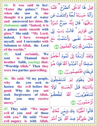 44. It was said to her:
“Enter the palace.” Then
when she saw it, she
thought it a pool of water
and uncovered her shins. He
(Solomon) said: “Indeed, it is
a palace made smooth with
glass.” She said: “My Lord,
indeed, I have wronged
myself, and I surrender with
Solomon to Allah, the Lord
of the worlds.”
Ÿ≅ŠÏ%$oλm;’Í?äz÷Š$#yy÷¢Ç9$#($£ϑn=sù
çμø?r&u‘çμ÷Gt6Å¡ymZπ¤fä9ôMxt±x.uρ⎯tã
$yγøŠs%$y™4tΑ$s%…çμ¯ΡÎ)Óy÷|À×Š§yϑ•Β
⎯ÏiΒtƒÍ‘#uθs%3ôMs9$s%Å_Uu‘’ÎoΤÎ)
àMôϑn=sß©Å¤øtΡàMôϑn=ó™r&uρyìtΒ
z⎯≈yϑøŠn=ß™¬!Éb>u‘t⎦⎫Ïϑn=≈yèø9$#∩⊆⊆∪
45. And certainly, We
sent to Thamud their
brother Salih, (saying) that:
“Worship Allah.” Then they
were two parties quarrelling.
ô‰s)s9uρ!$oΨù=y™ö‘r&4’n<Î)yŠθßϑrOöΝèδ%s{r&
$·sÎ=≈|¹Èβr&(#ρß‰ç7ôã$#©!$##sŒÎ*sùöΝèδ
Èβ$s)ƒÌsùšχθßϑÅÁtGøƒs†∩⊆∈∪
46. He said: “O my people,
why do you seek to
hasten the evil before the
good. Why do you not
seek forgiveness of Allah,
that you may receive
mercy.”
tΑ$s%ÉΘöθs)≈tƒzΟÏ9tβθè=Éf÷ètGó¡n@
Ïπy∞ÍhŠ¡¡9$$Î/Ÿ≅ö6s%ÏπuΖ|¡ysø9$#(Ÿωöθs9
šχρãÏøótFó¡n@©!$#öΝà6¯=yès9
šχθßϑymöè?∩⊆∉∪
47. They said: “We augur
evil of you and of those
with you.” He said: “Your
evil augury is with Allah.
(#θä9$s%$tΡ÷¨©Û$#y7Î/⎯yϑÎ/uρy7tè¨Β4
tΑ$s%öΝä.çÈ∝¯≈sÛy‰ΖÏã«!$#(ö≅t/óΟçFΡr&
 