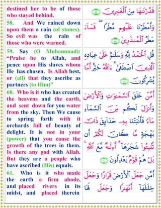 destined her to be of those
who stayed behind.
$yγ≈tΡö‘£‰s%z⎯ÏΒš⎥⎪ÎÉ9≈tóø9$#∩∈∠∪
58. And We rained down
upon them a rain (of stones).
So evil was the rain of
those who were warned.
$tΡösÜøΒr&uρΝÎγøŠn=tæ#sÜ¨Β(u™!$|¡sù
ãsÜtΒt⎦⎪Í‘x‹Ζßϑø9$#∩∈∇∪
59. Say (O Muhammad):
“Praise be to Allah, and
peace upon His slaves whom
He has chosen. Is Allah best,
or (all) that they ascribe as
partners (to Him)”
È≅è%ß‰ôϑptø:$#¬!íΝ≈n=y™uρ4’n?tãÍνÏŠ$t6Ïã
š⎥⎪Ï%©!$##’s∀sÜô¹$#3ª!!#u™îöyz$¨Βr&
šχθä.Îô³ç„∩∈®∪
60. Who is it who has created
the heavens and the earth,
and sent down for you water
from the sky. Then We cause
to spring forth with it
orchards full of beauty of
delight. It is not in your
(power) that you cause the
growth of the trees in them.
Is there any god with Allah.
But they are a people who
have ascribed (His) equals.
ô⎯¨Βr&t,n=y{ÏN≡uθ≈yϑ¡¡9$#uÚö‘F{$#uρ
tΑt“Ρr&uρΝà6s9š∅ÏiΒÏ™!$yϑ¡¡9$#
[™!$tΒ$uΖ÷Fu;/Ρr'sù⎯ÏμÎ/t,Í←!#y‰tnšV#sŒ
7πyfôγt/$¨Βšχ%Ÿ2óΟä3s9βr&
(#θçGÎ6.⊥è?!$yδtyfx©3×μ≈s9Ï™r&yì¨Β«!$#4
ö≅t/öΝèδ×Πöθs%tβθä9Ï‰÷ètƒ∩∉⊃∪
61. Who is it who made
the earth a firm abode,
and placed rivers in its
midst, and placed therein
⎯¨Βr&Ÿ≅yèy_uÚö‘F{$##Y‘#ts%Ÿ≅yèy_uρ
!$yγn=≈n=Åz#≈yγ÷Ρr&Ÿ≅yèy_uρ$oλm;
 
