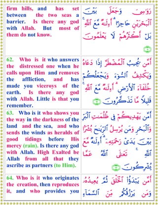 firm hills, and has set
between the two seas a
barrier. Is there any god
with Allah. But most of
them do not know.
†Å›≡uρu‘Ÿ≅yèy_uρš⎥÷⎫t/
Ç⎯÷ƒtóst7ø9$##¹“Å_%tn3×μ≈s9Ï™r&yì¨Β«!$#4
ö≅t/öΝèδçsYò2r&Ÿωšχθßϑn=ôètƒ
∩∉⊇∪
62. Who is it who answers
the distressed one when he
calls upon Him and removes
the affliction, and has
made you viceroys of the
earth. Is there any god
with Allah. Little is that you
remember.
⎯¨Βr&Ü=‹Ågä†§sÜôÒßϑø9$##sŒÎ)çν%tæyŠ
ß#Ï±õ3tƒuρu™þθ¡9$#öΝà6è=yèôftƒuρ
u™!$xn=äzÇÚö‘F{$#3×μ≈s9Ï™r&yì¨Β«!$#4
WξŠÎ=s%$¨Βšχρã2x‹s?∩∉⊄∪
63. Who is it who shows you
the way in the darkness of the
land and the sea, and who
sends the winds as heralds of
good tidings before His
mercy (rain). Is there any god
with Allah. High Exalted be
Allah from all that they
ascribe as partners (to Him).
⎯¨Βr&öΝà6ƒÏ‰ôγtƒ’ÎûÏM≈yϑè=àßÎhy9ø9$#
Ìóst7ø9$#uρ⎯tΒuρã≅Å™öãƒyx≈tƒÌh9$##Mô³ç0
š⎥÷⎫t/ô“y‰tƒÿ⎯ÏμÏFuΗ÷qu‘3×μ≈s9Ï™r&yì¨Β
«!$#4’n?≈yès?ª!$#$£ϑtã
šχθà2Îô³ç„∩∉⊂∪
64. Who is it who originates
the creation, then reproduces
it, and who provides you
⎯¨Βr&(#äτy‰ö7tƒt,ù=sƒø:$#¢ΟèO…çνß‰‹Ïèãƒ
⎯tΒuρ/ä3è%ã—ötƒz⎯ÏiΒÏ™!$yϑ¡¡9$#
 