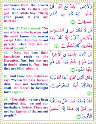sustenance from the heaven
and the earth. Is there any
god with Allah. Say: “Bring
your proof, if you are
truthful.”
ÇÚö‘F{$#uρ3×μ≈s9Ï™r&yì¨Β«!$#4ö≅è%
(#θè?$yδöΝä3uΖ≈yδöç/βÎ)óΟçFΖä.
š⎥⎫Ï%Ï‰≈|¹∩∉⊆∪
65. Say (O Muhammad): “No
one who is in the heavens and
the earth knows the unseen
except Allah. And they do not
perceive when they will be
raised (again).”
≅è%ωÞΟn=÷ètƒ⎯tΒ’ÎûÏN≡uθ≈yϑ¡¡9$#
ÇÚö‘F{$#uρ|=ø‹tóø9$#ωÎ)ª!$#4$tΒuρ
tβρâßêô±o„tβ$−ƒr&šχθèWyèö7ãƒ∩∉∈∪
66. Nay, but does their
knowledge reach to the
Hereafter. Nay, but they are
in doubt about it. Nay, but
they are blind about it.
È≅t/x8u‘≡¨Š$#öΝßγßϑù=Ïæ’ÎûÍοtÅzFψ$#4
ö≅t/öΝèδ’Îû7e7x©$pκ÷]ÏiΒ(ö≅t/Νèδ
$yγ÷ΨÏiΒtβθßϑtã∩∉∉∪
67. And those who disbelieve
say: “When we have become
dust, and our forefathers,
shall we indeed be brought
forth (again).”
tΑ$s%uρt⎦⎪Ï%©!$#(#ÿρãxx.#sŒÏ™r&$¨Ζä.$/≡tè?
!$tΡäτ!$t/#u™uρ$¨ΖÍ←r&šχθã_t÷‚ßϑs9
∩∉∠∪
68. “Certainly, we have been
promised this, we and our
forefathers before. These are
not but legends of the ancient
people.”
ô‰s)s9$tΡô‰Ïããρ#x‹≈yδß⎯øtwΥ$tΡäτ!$t/#u™uρ
⎯ÏΒã≅ö6s%÷βÎ)!#x‹≈yδHωÎ)çÏÜ≈y™r&
t⎦⎫Ï9¨ρF{$#∩∉∇∪
 