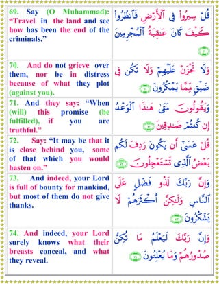 69. Say (O Muhammad):
“Travel in the land and see
how has been the end of the
criminals.”
ö≅è%(#ρçÅ™’ÎûÇÚö‘F{$#(#ρãÝàΡ$$sù
y#ø‹Ÿ2tβ%x.èπt7É)≈tãt⎦⎫ÏΒÌôfãΚø9$#
∩∉®∪
70. And do not grieve over
them, nor be in distress
because of what they plot
(against you).
Ÿωuρ÷βt“øtrBöΝÎγøŠn=tæŸωuρ⎯ä3s?’Îû
9,øŠ|Ê$£ϑÏiΒtβρãä3ôϑtƒ∩∠⊃∪
71. And they say: “When
(will) this promise (be
fulfilled), if you are
truthful.”
šχθä9θà)tƒuρ4©tLtΒ#x‹≈yδß‰ôãuθø9$#
βÎ)óΟçFΖä.t⎦⎫Ï%Ï‰≈|¹∩∠⊇∪
72. Say: “It may be that it
is close behind you, some
of that which you would
hasten on.”
ö≅è%#©|¤tãβr&tβθä3tƒt∃ÏŠu‘Νä3s9
âÙ÷èt/“Ï%©!$#šχθè=É∨÷ètGó¡n@∩∠⊄∪
73. And indeed, your Lord
is full of bounty for mankind,
but most of them do not give
thanks.
¨βÎ)uρy7−/u‘ρä%s!@≅ôÒsù’n?tã
Ä¨$¨Ζ9$#£⎯Å3≈s9uρöΝèδusYò2r&Ÿω
tβρãä3ô±o„∩∠⊂∪
74. And indeed, your Lord
surely knows what their
breasts conceal, and what
they reveal.
¨βÎ)uρy7−/u‘ãΝn=÷èu‹s9$tΒ⎯Å3è?
öΝèδâ‘ρß‰ß¹$tΒuρtβθãΖÎ=÷èãƒ∩∠⊆∪
 