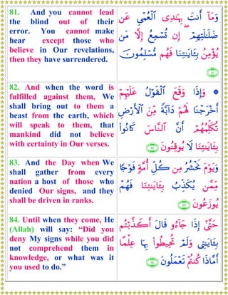 81. And you cannot lead
the blind out of their
error. You cannot make
hear except those who
believe in Our revelations,
then they have surrendered.
!$tΒuρ|MΡr&“Ï‰≈pκÍ5Ç‘÷Κãèø9$#⎯tã
óΟÎγÏFn=≈n=|Ê(βÎ)ßìÏϑó¡è@ωÎ)⎯tΒ
ß⎯ÏΒ÷σãƒ$uΖÏG≈tƒ$t↔Î/ΝßγsùšχθßϑÎ=ó¡•Β
∩∇⊇∪
82. And when the word is
fulfilled against them, We
shall bring out to them a
beast from the earth, which
will speak to them, that
mankind did not believe
with certainty in Our verses.
*#sŒÎ)uρyìs%uρãΑöθs)ø9$#öΝÍκön=tã
$oΨô_t÷zr&öΝçλm;Zπ−/!#yŠz⎯ÏiΒÇÚö‘F{$#
óΟßγãΚÏk=s3è?¨βr&}¨$¨Ζ9$#(#θçΡ%x.
$uΖÏG≈tƒ$t↔Î/ŸωtβθãΖÏ%θãƒ∩∇⊄∪
83. And the Day when We
shall gather from every
nation a host of those who
denied Our signs, and they
shall be driven in ranks.
tΠöθtƒuρçà³øtwΥ⎯ÏΒÈe≅à27π¨Βé&%[`öθsù
⎯£ϑÏiΒÜ>Éj‹s3ãƒ$uΖÏG≈tƒ$t↔Î/ôΜßγsù
tβθããy—θãƒ∩∇⊂∪
84. Until when they come, He
(Allah) will say: “Did you
deny My signs while you did
not comprehend them in
knowledge, or what was it
you used to do.”
#©¨Lym#sŒÎ)ρâ™!%y`tΑ$s%ΝçFö/¤‹Ÿ2r&
©ÉL≈tƒ$t↔Î/óΟs9uρ(#θäÜ‹ÏtéB$pκÍ5$¸ϑù=Ïã
#sŒ$¨Βr&÷Λä⎢Ζä.tβθè=yϑ÷ès?∩∇⊆∪
 