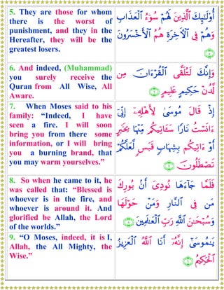 5. They are those for whom
there is the worst of
punishment, and they in the
Hereafter, they will be the
greatest losers.
y7Í×¯≈s9'ρé&t⎦⎪Ï%©!$#öΝçλm;â™þθß™É>#x‹yèø9$#
öΝèδuρ’ÎûÍοtÅzFψ$#ãΝèδtβρçy£÷zF{$#
∩∈∪
6. And indeed, (Muhammad)
you surely receive the
Quran from All Wise, All
Aware.
y7¯ΡÎ)uρ‘¤)n=çGs9šχ#u™öà)ø9$#⎯ÏΒ
÷βà$©!AΟŠÅ3ymAΟŠÎ=tæ∩∉∪
7. When Moses said to his
family: “Indeed, I have
seen a fire. I will soon
bring you from there some
information, or I will bring
you a burning brand, that
you may warm yourselves.”
øŒÎ)tΑ$s%4©y›θãΒÿ⎯Ï&Î#÷δL{þ’ÎoΤÎ)
àMó¡nΣ#u™#Y‘$tΡ/ä3‹Ï?$t↔y™$pκ÷]ÏiΒAy9sƒ¿2
÷ρr&Νä3ŠÏ?#u™5>$pκÅ¶Î/<§t6s%ö/ä3¯=yè©9
šχθè=sÜóÁs?∩∠∪
8. So when he came to it, he
was called that: “Blessed is
whoever is in the fire, and
whoever is around it. And
glorified be Allah, the Lord
of the worlds.”
$£ϑn=sù$yδu™!%y`y“ÏŠθçΡ.βr&x8Í‘θç/
⎯tΒ’ÎûÍ‘$¨Ζ9$#ô⎯tΒuρ$yγs9öθym
z⎯≈ysö6ß™uρ«!$#Éb>u‘t⎦⎫ÏΗs>≈yèø9$#∩∇∪
9. “O Moses, indeed, it is I,
Allah, the All Mighty, the
Wise.”
#©y›θßϑ≈tƒÿ…çμ¯ΡÎ)$tΡr&ª!$#â“ƒÍ–yêø9$#
ãΛ⎧Å3ptø:$#∩®∪
 