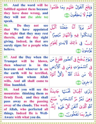 85. And the word will be
fulfilled against them because
they have done wrong, and
they will not (be able to)
speak.
yìs%uρuρãΑöθs)ø9$#ΝÍκön=tã$yϑÎ/(#θßϑn=sß
ôΜßγsùŸωtβθà)ÏÜΖtƒ∩∇∈∪
86. Do they not see
that We have appointed
the night that they may rest
therein, and the day sight
giving. Indeed, in that are
surely signs for a people who
believe.
óΟs9r&(#÷ρttƒ$¯Ρr&$uΖù=yèy_Ÿ≅ø‹©9$#
(#θãΖä3ó¡uŠÏ9ÏμŠÏùu‘$yγ¨Ψ9$#uρ#·ÅÇö6ãΒ4
χÎ)’Îûy7Ï9≡sŒ;M≈tƒUψ5Θöθs)Ïj9
tβθãΨÏΒ÷σãƒ∩∇∉∪
87. And the Day when the
Trumpet will be blown,
then whoever is in the
heavens and whoever is on
the earth will be terrified,
except him whom Allah
wills. And all shall come to
Him humbled.
tΠöθtƒuρã‡xΖãƒ’ÎûÍ‘θÁ9$#tíÌ“xsù⎯tΒ
’ÎûÏN≡uθ≈yϑ¡¡9$#⎯tΒuρ’ÎûÇÚö‘F{$#
ωÎ)⎯tΒu™!$x©ª!$#4<≅ä.uρçνöθs?r&
t⎦⎪ÌÅz≡yŠ∩∇∠∪
88. And you will see the
mountains thinking them as
firmly fixed, and they shall
pass away as the passing
away of the clouds. The work
of Allah, who perfected all
things. Indeed He is Well-
Aware with what you do.
“ts?uρtΑ$t7Ågø:$#$pκâ:|¡øtrBZοy‰ÏΒ%y`
}‘Éδuρ”ßϑs?§tΒÉ>$ys¡¡9$#4yì÷Ψß¹
«!$#ü“Ï%©!$#z⎯s)ø?r&¨≅ä.>™ó©x«4…çμ¯ΡÎ)
7Î7yz$yϑÎ/šχθè=yèøs?∩∇∇∪
 