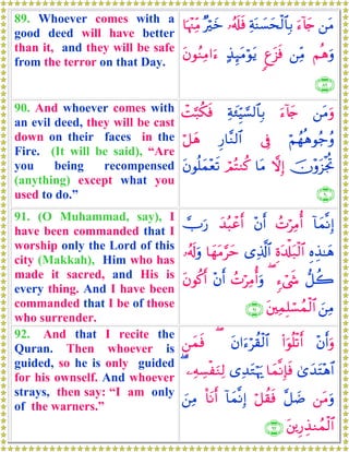 89. Whoever comes with a
good deed will have better
than it, and they will be safe
from the terror on that Day.
⎯tΒu™!%y`ÏπoΨ|¡ysø9$$Î/…ã&s#sù×öyz$pκ÷]ÏiΒ
Νèδuρ⎯ÏiΒ8ít“sù>‹Í×tΒöθtƒtβθãΖÏΒ#u™
∩∇®∪
90. And whoever comes with
an evil deed, they will be cast
down on their faces in the
Fire. (It will be said), “Are
you being recompensed
(anything) except what you
used to do.”
⎯tΒuρu™!%y`Ïπy∞ÍhŠ¡¡9$$Î/ôM¬7ä3sù
öΝßγèδθã_ãρ’ÎûÍ‘$¨Ζ9$#ö≅yδ
šχ÷ρt“øgéBωÎ)$tΒóΟçFΖä.tβθè=yϑ÷ès?
∩®⊃∪
91. (O Muhammad, say), I
have been commanded that I
worship only the Lord of this
city (Makkah), Him who has
made it sacred, and His is
every thing. And I have been
commanded that I be of those
who surrender.
!$yϑ¯ΡÎ)ßNöÏΒé&÷βr&y‰ç6ôãr&Uu‘
ÍνÉ‹≈yδÍοt$ù#t7ø9$#“Ï%©!$#$yγtΒ§ym…ã&s!uρ
‘≅à2&™ó©x«(ßNöÏΒé&uρ÷βr&tβθä.r&
z⎯ÏΒt⎦⎫ÏϑÎ=ó¡ßϑø9$#∩®⊇∪
92. And that I recite the
Quran. Then whoever is
guided, so he is only guided
for his ownself. And whoever
strays, then say: “I am only
of the warners.”
÷βr&uρ(#uθè=ø?r&tβ#u™öà)ø9$#(Ç⎯yϑsù
3“y‰tF÷δ$#$yϑ¯ΡÎ*sù“Ï‰tGöκu‰⎯ÏμÅ¡øuΖÏ9(
⎯tΒuρ¨≅|Êö≅à)sù!$yϑ¯ΡÎ)O$tΡr&z⎯ÏΒ
t⎦⎪Í‘É‹Ζßϑø9$#∩®⊄∪
 