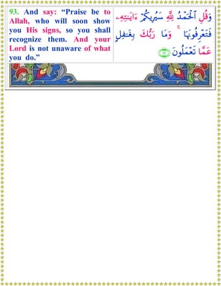 93. And say: “Praise be to
Allah, who will soon show
you His signs, so you shall
recognize them. And your
Lord is not unaware of what
you do.”
È≅è%uρß‰ôϑptø:$#¬!ö/ä3ƒÎãy™⎯ÏμÏG≈tƒ#u™
$pκtΞθèùÌ÷ètGsù4$tΒuρy7•/u‘@≅Ï≈tóÎ/
$£ϑtãtβθè=yϑ÷ès?∩®⊂∪
 
