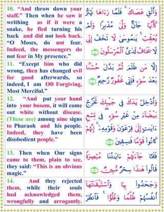 10. “And throw down your
staff.” Then when he saw it
writhing as if it were a
snake, he fled turning his
back and did not look back.
“O Moses, do not fear.
Indeed, the messengers do
not fear in My presence.”
È,ø9r&uρx8$|Átã4$£ϑn=sù$yδ#u™u‘•”tIöκsE
$pκ¨Ξr(x.Aβ!%y`4’¯<uρ#Î/ô‰ãΒóΟs9uρ
ó=Ée)yèãƒ44©y›θßϑ≈tƒŸωô#y‚s?’ÎoΤÎ)
Ÿωß∃$sƒs†£“t$s!tβθè=y™ößϑø9$#∩⊇⊃∪
11. “Except him who did
wrong, then has changed evil
for good afterwards, so
indeed, I am Oft Forgiving,
Most Merciful.”
ωÎ)⎯tΒzΟn=sß¢ΟèOtΑ£‰t/$KΖó¡ãm
y‰÷èt/&™þθß™’ÎoΤÎ*sùÖ‘θàxî×Λ⎧Ïm§‘∩⊇⊇∪
12. “And put your hand
into your bosom, it will come
out white without disease.
(These are) among nine signs
to Pharaoh and his people.
Indeed, they have been
disobedient people.”
ö≅Åz÷Šr&uρx8y‰tƒ’Îûy7Î6ø‹y_ólãøƒrB
u™!$ŸÒø‹t/ô⎯ÏΒÎöxî&™þθß™(’ÎûÆìó¡Î@
BM≈tƒ#u™4’n<Î)tβöθtãöÏùÿ⎯ÏμÏΒöθs%uρ4öΝåκ¨ΞÎ)
(#θçΡ%x.$YΒöθs%t⎦⎫É)Å¡≈sù∩⊇⊄∪
13. Then when Our signs
came to them, plain to see,
they said: “This is an obvious
magic.”
$¬Ηs>sùöΝåκøEu™!%y`$oΨçG≈tƒ#u™ZοuÅÇö7ãΒ
(#θä9$s%#x‹≈yδÖósÅ™Ñ⎥⎫Î7•Β∩⊇⊂∪
14. And they rejected
them, while their souls
had acknowledged them,
wrongfully and arrogantly.
(#ρß‰ysy_uρ$pκÍ5!$yγ÷FoΨs)ø‹oKó™$#uρ
öΝåκß¦àΡr&$Vϑù=àß#vθè=ãæuρ4öÝàΡ$$sù
 