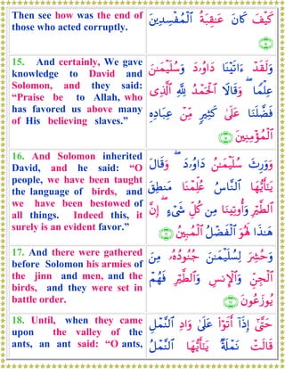 Then see how was the end of
those who acted corruptly.
y#ø‹x.tβ%x.èπt7É)≈tãt⎦⎪Ï‰Å¡øßϑø9$#
∩⊇⊆∪
15. And certainly, We gave
knowledge to David and
Solomon, and they said:
“Praise be to Allah, who
has favored us above many
of His believing slaves.”
ô‰s)s9uρ$oΨ÷s?#u™yŠ…ãρ#yŠz⎯≈yϑø‹n=ß™uρ
$Vϑù=Ïã(Ÿω$s%uρß‰ôϑptø:$#¬!“Ï%©!$#
$uΖn=Òsù4’n?tã9ÏWx.ô⎯ÏiΒÍνÏŠ$t7Ïã
t⎦⎫ÏΖÏΒ÷σßϑø9$#∩⊇∈∪
16. And Solomon inherited
David, and he said: “O
people, we have been taught
the language of birds, and
we have been bestowed of
all things. Indeed this, it
surely is an evident favor.”
y^Í‘uρuρß⎯≈yϑøŠn=ß™yŠ…ãρ#yŠ(tΑ$s%uρ
$yγ•ƒr'¯≈tƒâ¨$¨Ζ9$#$oΨôϑÏk=ãæt,ÏÜΖtΒ
Îö©Ü9$#$uΖÏ?ρé&uρ⎯ÏΒÈe≅ä.>™ó©x«(¨βÎ)
#x‹≈yδuθçλm;ã≅ôÒxø9$#ß⎦⎫Î7ßϑø9$#∩⊇∉∪
17. And there were gathered
before Solomon his armies of
the jinn and men, and the
birds, and they were set in
battle order.
uÅ³ãmuρz⎯≈yϑø‹n=Ý¡Ï9…çνßŠθãΖã_z⎯ÏΒ
Çd⎯Éfø9$#Ä§ΡM}$#uρÎö©Ü9$#uρôΜßγsù
tβθããy—θãƒ∩⊇∠∪
18. Until, when they came
upon the valley of the
ants, an ant said: “O ants,
#©¨Lym!#sŒÎ)(#öθs?r&4’n?tãÏŠ#uρÈ≅ôϑ¨Ψ9$#
ôMs9$s%×'s#ôϑtΡ$yγ•ƒr'¯≈tƒã≅ôϑ¨Ψ9$#
 