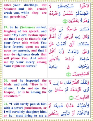 enter your dwellings lest
Solomon and his armies
crush you, while they are
not perceiving.”
(#θè=äz÷Š$#öΝà6uΖÅ3≈|¡tΒŸω
öΝä3¨ΖyϑÏÜøts†ß⎯≈yϑøŠn=ß™…çνßŠθãΖã_uρ
óΟèδuρŸωtβρããèô±o„∩⊇∇∪
19. So he (Solomon) smiled,
laughing at her speech, and
said: “My Lord, bestow upon
me that I may be thankful for
your favor with which You
have favored upon me and
upon my parents, and that I
may do righteous deeds that
will please You. And admit
me by Your mercy among
Your righteous slaves.”
zΟ¡¡t6tGsù%Z3Ïm$|Ê⎯ÏiΒ$yγÏ9öθs%
tΑ$s%uρÉb>u‘û©Í_ôãÎ—÷ρr&÷βr&tä3ô©r&
štFyϑ÷èÏΡû©ÉL©9$#|Môϑyè÷Ρr&¥’n?tã
4’n?tãuρ”t$Î!≡uρ÷βr&uρŸ≅uΗùår&
$[sÎ=≈|¹çμ8|Êös?©Í_ù=Åz÷Šr&uρ
y7ÏGpΗôqtÎ/’Îûx8ÏŠ$t7Ïã
š⎥⎫ÅsÎ=≈¢Á9$#∩⊇®∪
20. And he inspected the
birds and said: “How is it
of me, I do not see the
hoopoe, or is he among the
absentees.”
y‰¤)xs?uρuö©Ü9$#tΑ$s)sù$tΒ~†Í<Iω
“u‘r&y‰èδô‰ßγø9$#÷Πr&tβ%Ÿ2z⎯ÏΒ
š⎥⎫Î7Í←!$tóø9$#∩⊄⊃∪
21. “I will surely punish him
with a severe punishment, or
I will certainly slaughter him,
or he must bring to me a
…çμ¨Ψt/Éj‹tã_{$/#x‹tã#´‰ƒÏ‰x©÷ρr&
ÿ…çμ¨Ψptr2øŒ(#V{÷ρr&©Íh_u‹Ï?ù'uŠs99⎯≈sÜù=Ý¡Î0
 
