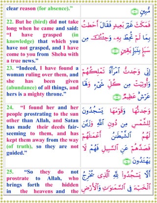 clear reason (for absence).” &⎦⎫Î7•Β∩⊄⊇∪
22. But he (bird) did not take
long when he came and said:
“I have grasped (in
knowledge) that which you
have not grasped, and I have
come to you from Sheba with
a true news.”
y]s3yϑsùuöxî7‰‹Ïèt/tΑ$s)sùàMÜymr&
$yϑÎ/öΝs9ñÝÏtéB⎯ÏμÎ/šçGø⁄Å_uρ⎯ÏΒ
¥*t7y™:*t6t⊥Î/A⎦⎫É)tƒ∩⊄⊄∪
23. “Indeed, I have found a
woman ruling over them, and
she has been given
(abundance) of all things, and
hers is a mighty throne.”
’ÎoΤÎ)‘N‰y`uρZοr&tøΒ$#öΝßγà6Î=ôϑs?
ôMuŠÏ?ρé&uρ⎯ÏΒÈe≅à2&™ó©x«$oλm;uρ
î¸ötãÒΟŠÏàtã∩⊄⊂∪
24. “I found her and her
people prostrating to the sun
other than Allah, and Satan
has made their deeds fair-
seeming to them, and has
kept them away from the way
(of truth), so they are not
guided.”
$yγ›?‰y`uρ$yγtΒöθs%uρtβρß‰àfó¡o„
Ä§ôϑ¤±=Ï9⎯ÏΒÈβρßŠ«!$#z⎯−ƒy—uρ
ãΝßγs9ß⎯≈sÜø‹¤±9$#öΝßγn=≈yϑôãr&
öΝèδ£‰|ÁsùÇ⎯tãÈ≅‹Î6¡¡9$#ôΜßγsùŸω
tβρß‰tGôγtƒ∩⊄⊆∪
25. “So they do not
prostrate to Allah, who
brings forth the hidden
in the heavens and the
ωr&(#ρß‰àfó¡o„¬!“Ï%©!$#ßlÌøƒä†
u™ó=y‚ø9$#’ÎûÏN≡uθ≈yϑ¡¡9$#ÇÚö‘F{$#uρ
 