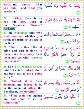 earth, and knows what
you hide and what you
proclaim.”
ÞΟn=÷ètƒuρ$tΒtβθàøƒéB$tΒuρtβθãΖÎ=÷èè?
∩⊄∈∪
26. “Allah, there is no
god but Him, Lord of
the Supreme Throne.”
AsSajda
ª!$#Iωtμ≈s9Î)ωÎ)uθèδ>u‘Ä¸öyèø9$#
ÉΟ‹Ïàyèø9$#)∩⊄∉∪
27. He (Solomon) said: “We
shall soon see whether you
speak the truth or you are of
the liars.”
*tΑ$s%ãÝàΖoΨy™|Mø%y‰|¹r&÷Πr&|MΨä.
z⎯ÏΒt⎦⎫Î/É‹≈s3ø9$#∩⊄∠∪
28. “Go with this letter of
mine and cast it down to
them, then turn away from
them and see what (answer)
they return.”
=yδøŒ$#©É<≈tFÅ3În/#x‹≈yδ÷μÉ)ø9r'sùöΝÍκös9Î)
§ΝèO¤Αuθs?öΝåκ÷]tãöÝàΡ$$sù#sŒ$tΒ
tβθãèÅ_ötƒ∩⊄∇∪
29. She (The Queen of Sheba)
said “O chiefs, indeed, there
has been cast to me a noble
letter.”
ôMs9$s%$pκš‰r'¯≈tƒ(#àσn=yϑø9$#þ’ÎoΤÎ)u’Å+ø9é&¥’n<Î)
Ò=≈tGÏ.îΛqÌx.∩⊄®∪
30. “Indeed, it is from
Solomon, and indeed it is,
in the name of Allah, the
Beneficent, the Merciful.”
…çμ¯ΡÎ)⎯ÏΒz⎯≈yϑø‹n=ß™…çμ¯ΡÎ)uρÉΟó¡Î0«!$#
Ç⎯≈yϑôm§9$#ÉΟŠÏm§9$#∩⊂⊃∪
31. “That exalt not against
me, and come to me in
submission.”
ωr&(#θè=÷ès?¥’n?tã’ÎΤθè?ù&uρt⎦⎫ÏϑÎ=ó¡ãΒ
∩⊂⊇∪
 