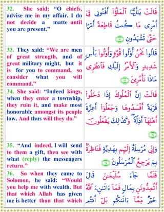 32. She said: “O chiefs,
advise me in my affair. I do
not decide a matte until
you are present.”
ôMs9$s%$pκš‰r'¯≈tƒ(#àσn=yϑø9$#’ÎΤθçGøùr&þ’Îû
“ÌøΒr&$tΒàMΖà2ºπyèÏÛ$s%#¶öΔr&
4©®LymÈβρß‰uηô±n@∩⊂⊄∪
33. They said: “We are men
of great strength, and of
great military might, but it
is for you to command, so
consider what you will
command.”
(#θä9$s%ß⎯øtwΥ(#θä9'ρé&;ο§θè%(#θä9'ρé&uρ<¨ù't/
7‰ƒÏ‰x©ãøΒF{$#uρÅ7ø‹s9Î)“ÌÝàΡ$$sù
#sŒ$tΒt⎦⎪ÌãΒù's?∩⊂⊂∪
34. She said: “Indeed kings,
when they enter a township,
they ruin it, and make most
honorable amongst its people
low. And thus will they do.”
ôMs9$s%¨βÎ)x8θè=ßϑø9$##sŒÎ)(#θè=yzyŠ
ºπtƒös%$yδρß‰|¡øùr&(#þθè=yèy_uρnο¢•Ïãr&
!$yγÎ=÷δr&'©!ÏŒr&(y7Ï9≡x‹x.uρšχθè=yèøtƒ
∩⊂⊆∪
35. “And indeed, I will send
to them a gift, then see with
what (reply) the messengers
return.”
’ÎoΤÎ)uρî's#Å™öãΒΝÍκös9Î)7π−ƒÏ‰yγÎ/8οtÏß$oΨsù
zΝÎ/ßìÅ_ötƒtβθè=y™ößϑø9$#∩⊂∈∪
36. So when they came to
Solomon, he said: “Would
you help me with wealth. But
that which Allah has given
me is better than that which
$£ϑn=sùu™!%y`z⎯≈yϑø‹n=ß™tΑ$s%
Ç⎯tΡρ‘‰Ïϑè?r&5Α$yϑÎ/!$yϑsùu⎯Ç⎯8s?#u™ª!$#
×öyz!$£ϑÏiΒΝä39s?#u™ö≅t/ΟçFΡr&
 
