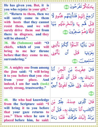 He has given you. But, it is
you who rejoice in your gift.”
ö/ä3ÏG−ƒÏ‰pκÍ5tβθãmtøs?∩⊂∉∪
37. “Return to them, then we
will surely come to them
with hosts that they cannot
resist them, and we will
surely drive them out from
there in disgrace, and they
will be abased.”
ôìÅ_ö‘$#öΝÍκös9Î)Νßγ¨ΨtÏ?ù'uΖn=sù7ŠθãΨèg¿2ω
Ÿ≅t6Ï%Μçλm;$pκÍ5Νåκ¨]y_Ì÷‚ãΖs9uρ!$pκ÷]ÏiΒ
'©!ÏŒr&öΝèδuρtβρãÉó≈|¹∩⊂∠∪
38. He (Solomon) said: “O
chiefs, which of you will
bring to me her throne
before that they come to me,
surrendering.”
tΑ$s%$pκš‰r'¯≈tƒ(#àσn=yϑø9$#öΝä3•ƒr&©Í_‹Ï?ù'tƒ
$pκÅ−öyèÎ/Ÿ≅ö6s%βr&’ÎΤθè?ù'tƒ
š⎥⎫ÏϑÎ=ó¡ãΒ∩⊂∇∪
39. A mighty one from among
the jinn said: “I will bring
it to you before that you rise
from your place. And
indeed, I am for such (task)
surely strong, trustworthy.”
tΑ$s%×MƒÌøÏãz⎯ÏiΒÇd⎯Éfø9$#O$tΡr&
y7‹Ï?#u™⎯ÏμÎ/Ÿ≅ö6s%βr&tΠθà)s?⎯ÏΒ
y7ÏΒ$s)¨Β(’ÎoΤÎ)uρÏμø‹n=tã;“Èθs)s9×⎦⎫ÏΒr&
∩⊂®∪
40. He who had knowledge
from the Scripture said: “I
will bring it to you before
that your gaze returns to
you.” Then when he saw it
placed before him, he said:
tΑ$s%“Ï%©!$#…çνy‰ΖÏãÒΟù=Ïæz⎯ÏiΒ
É=≈tGÅ3ø9$#O$tΡr&y7‹Ï?#u™⎯ÏμÎ/Ÿ≅ö6s%βr&
£‰s?ötƒy7ø‹s9Î)y7èùösÛ4$£ϑn=sùçν#u™u‘
 