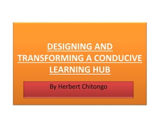 DESIGNING AND
TRANSFORMING A CONDUCIVE
LEARNING HUB
By Herbert Chitongo
 