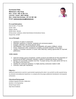 Curriculum Vitae
Mahmoud J. Abu Touq
Mob – Jordan: +962 79 283 7174
Land line – Jordan: +962 6 567481
Mob – United Arab Emirates: +971 50 1991 005
E-mail: mahmoud.abu.touq@hotmail.com
Personal Information:
Date Of Birth: 2nd Feb 1990
Gender: Male
Religion: Muslim
Marital Status: Married
Driving License: Jordanian, United Arab Emirates & international license.
Passport No: L375087
Area of Strength:
 experience (5 years) in construction.
 Diversified experience in industrial, residential and commercial projects.
 Energetic self-starter with strong personal values.
 Well-developed cross-cultural sensitivity and adaptability with people of different cultures.
 Proven interpersonal skills; competence in providing successful completion of the project.
 Capable of consistent execution of routine while effectively creating opportunities for improved
performance.
Achievements:
 Lead and manage a group of engineers, quantity surveyors and draftsmen for fully preparation of
all structural and MEP coordination drawings in addition to detailed bar bending schedule.
 Manage and successfully complete more than 15 project during a five years period with four to
five projects at the same time
 Handling the construction operations in a highly booming construction market in UAE
 Continues career path improvement.
Objective:
Seeking the opportunity to work for a goal oriented engineering firm where I can put forth my skills acquired during
my education and professional experiences in a company that encourages professional development and recognizes
achievement.
Educational Background:
Al-Balqa’a Applied University / 2008-2012
Bachelor in Civil Engineering
Ahmed Touqan School
High School Certificate.
 