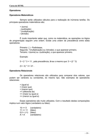 Curso de HTML
Operadores
Operadores Matemáticos
Sempre serão utilizados cálculos para a realização de inúmeras tarefas. Os
principais operadores matemáticos são:
+ (soma)
- (subtração)
* (multiplicação)
/ (divisão)
É muito importante saber que, como na matemática, as operações na lógica
de programação seguem uma ordem. Existe uma ordem de precedência entre estes
operadores:
Primeiro: ( ) - Parênteses.
Segundo: *(multiplicação) ou /(divisão), o que aparecer primeiro.
Terceiro: +(soma) ou -(subtração), o que aparecer primeiro.
Exemplo:
5 + 2 * 3 = 11 , pela precedência, lê-se o mesmo que: 5 + (2 * 3)
(5 + 2) * 3 = 21 .
Operadores Relacionais
Os operadores relacionais são utilizados para comparar dois valores, que
podem ser variáveis ou constantes, do mesmo tipo. São exemplos de operadores
relacionais:
= (igual a)
> (maior que)
< (menor que)
<> (diferente de)
>= (maior ou igual a)
<= (menor ou igual a)
Esses operadores são muito utilizados. Com o resultado destas comparações
implica num valor lógico (verdadeiro ou falso):
10 >= 5 (verdadeiro)
11 <> 11 (falso)
0,5 < (-1) (falso)
A = A (verdadeiro)
- 10 -
 