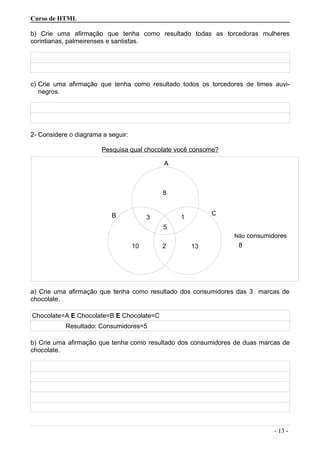 Curso de HTML
b) Crie uma afirmação que tenha como resultado todas as torcedoras mulheres
corintianas, palmeirenses e santistas.
c) Crie uma afirmação que tenha como resultado todos os torcedores de times auvi-
negros.
2- Considere o diagrama a seguir:
Pesquisa qual chocolate você consome?
a) Crie uma afirmação que tenha como resultado dos consumidores das 3 marcas de
chocolate.
Chocolate=A E Chocolate=B E Chocolate=C
Resultado: Consumidores=5
b) Crie uma afirmação que tenha como resultado dos consumidores de duas marcas de
chocolate.
- 13 -
5
3 1B C
8
210 13
A
8
Não consumidores
 