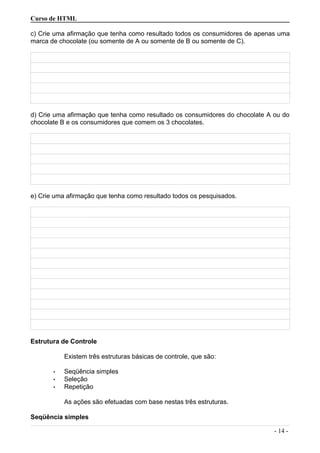 Curso de HTML
c) Crie uma afirmação que tenha como resultado todos os consumidores de apenas uma
marca de chocolate (ou somente de A ou somente de B ou somente de C).
d) Crie uma afirmação que tenha como resultado os consumidores do chocolate A ou do
chocolate B e os consumidores que comem os 3 chocolates.
e) Crie uma afirmação que tenha como resultado todos os pesquisados.
Estrutura de Controle
Existem três estruturas básicas de controle, que são:
• Seqüência simples
• Seleção
• Repetição
As ações são efetuadas com base nestas três estruturas.
Seqüência simples
- 14 -
 